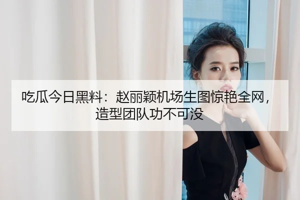 吃瓜今日黑料：赵丽颖机场生图惊艳全网，造型团队功不可没
